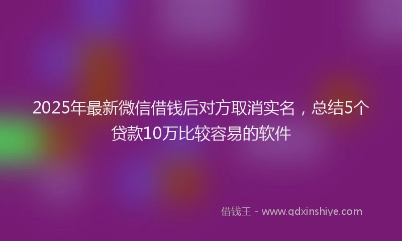 2025年最新微信借钱后对方取消实名，总结5个贷款10万比较容易的软件