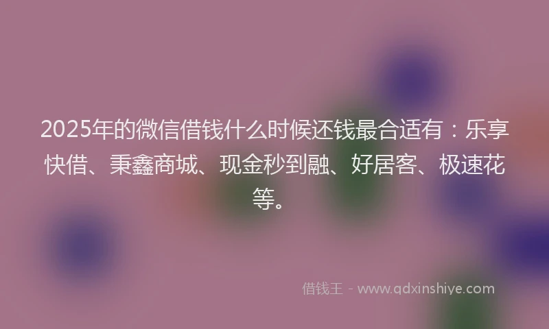 2025年的微信借钱什么时候还钱最合适有：乐享快借、秉鑫商城、现金秒到融、好居客、极速花等。