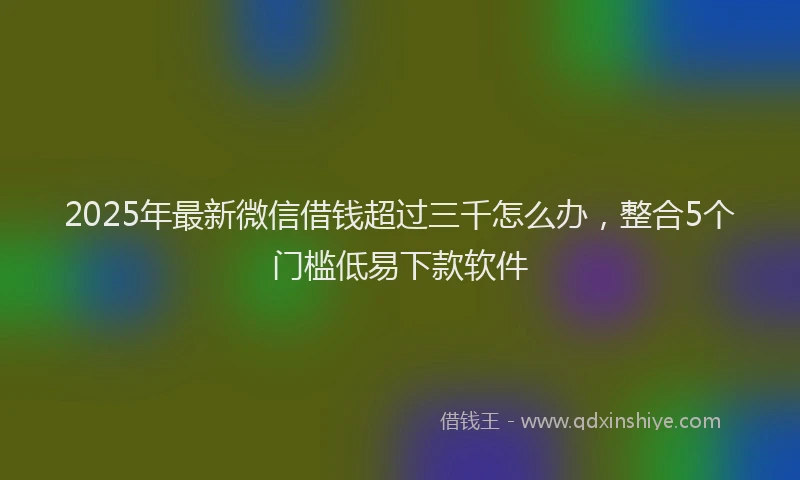 2025年最新微信借钱超过三千怎么办，整合5个门槛低易下款软件
