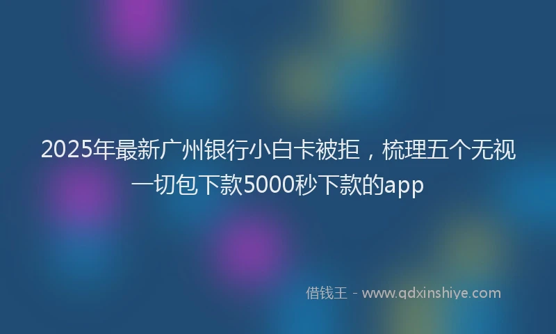 2025年最新广州银行小白卡被拒，梳理五个无视一切包下款5000秒下款的app