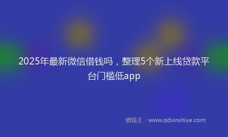 2025年最新微信借钱吗，整理5个新上线贷款平台门槛低app
