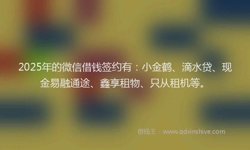 2025年的微信借钱签约有：小金鹤、滴水贷、现金易融通途、鑫享租物、只从租机等。