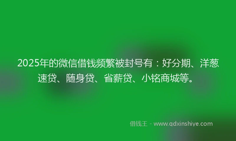 2025年的微信借钱频繁被封号有：好分期、洋葱速贷、随身贷、省薪贷、小铭商城等。