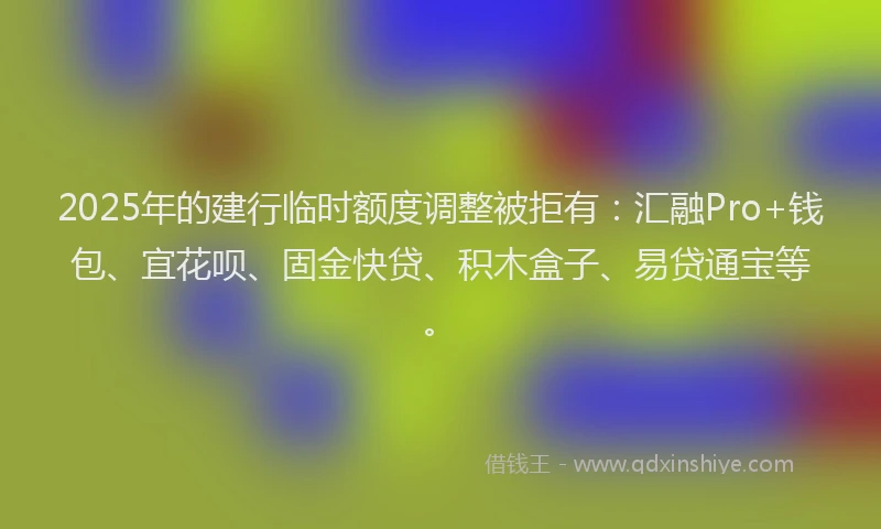2025年的建行临时额度调整被拒有：汇融Pro+钱包、宜花呗、固金快贷、积木盒子、易贷通宝等。