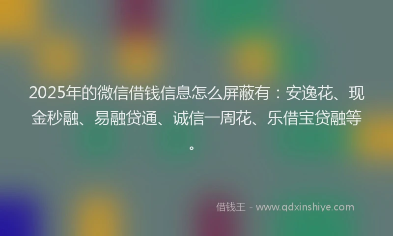 2025年的微信借钱信息怎么屏蔽有：安逸花、现金秒融、易融贷通、诚信一周花、乐借宝贷融等。