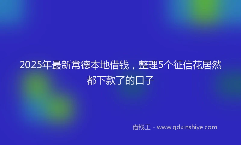 2025年最新常德本地借钱，整理5个征信花居然都下款了的口子