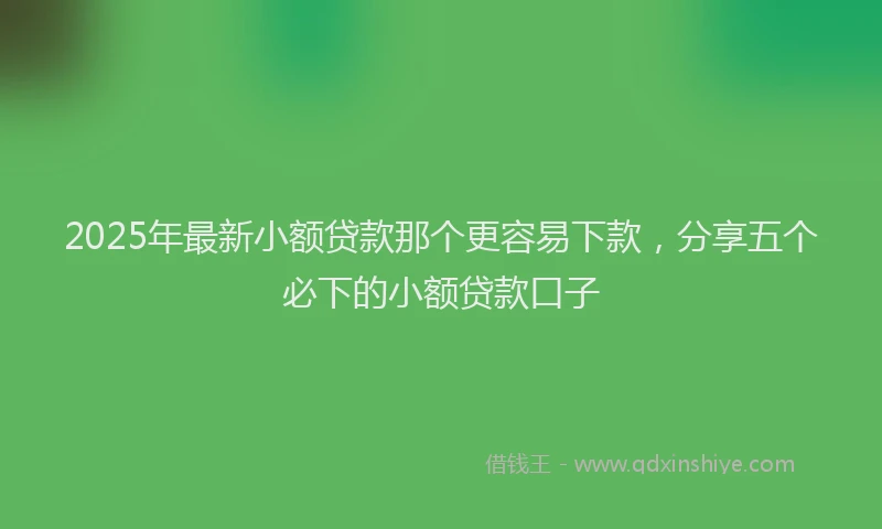 2025年最新小额贷款那个更容易下款，分享五个必下的小额贷款口子