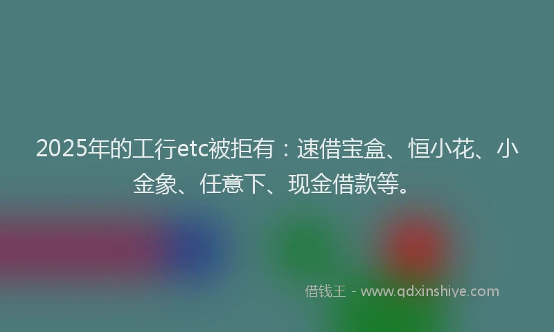2025年的工行etc被拒有：速借宝盒、恒小花、小金象、任意下、现金借款等。