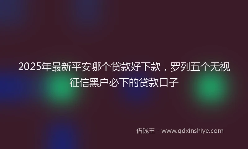 2025年最新平安哪个贷款好下款，罗列五个无视征信黑户必下的贷款口子