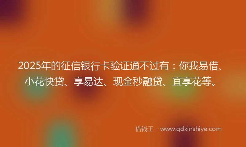 2025年的征信银行卡验证通不过有：你我易借、小花快贷、享易达、现金秒融贷、宜享花等。