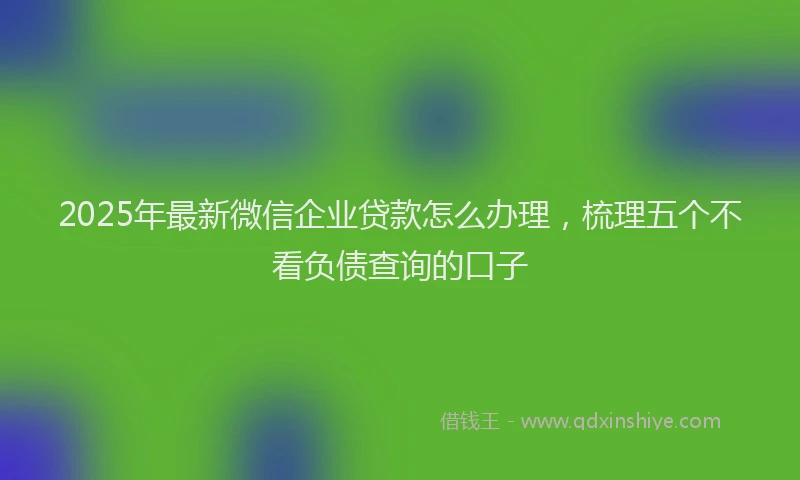 2025年最新微信企业贷款怎么办理，梳理五个不看负债查询的口子