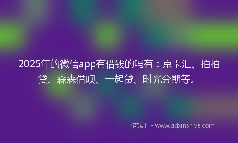 2025年的微信app有借钱的吗有：京卡汇、拍拍贷、森森借呗、一起贷、时光分期等。