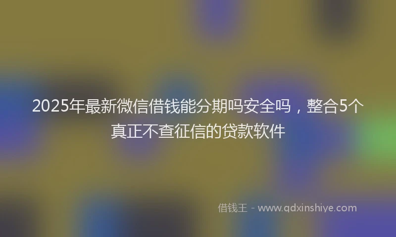 2025年最新微信借钱能分期吗安全吗，整合5个真正不查征信的贷款软件