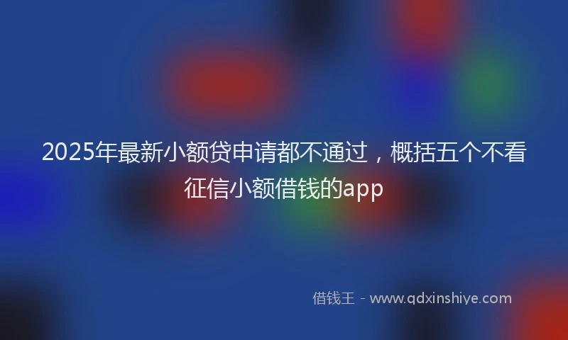 2025年最新小额贷申请都不通过，概括五个不看征信小额借钱的app
