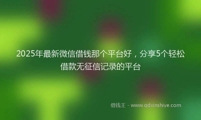 2025年最新微信借钱那个平台好，分享5个轻松借款无征信记录的平台