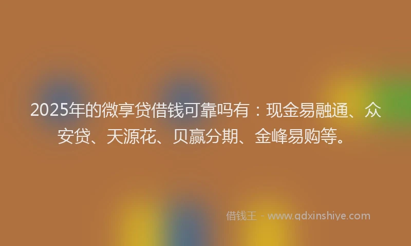 2025年的微享贷借钱可靠吗有：现金易融通、众安贷、天源花、贝赢分期、金峰易购等。