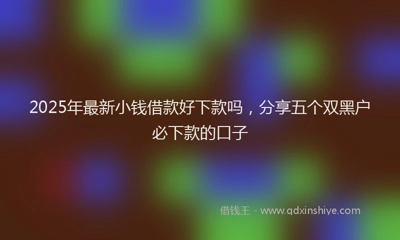 2025年最新小钱借款好下款吗，分享五个双黑户必下款的口子