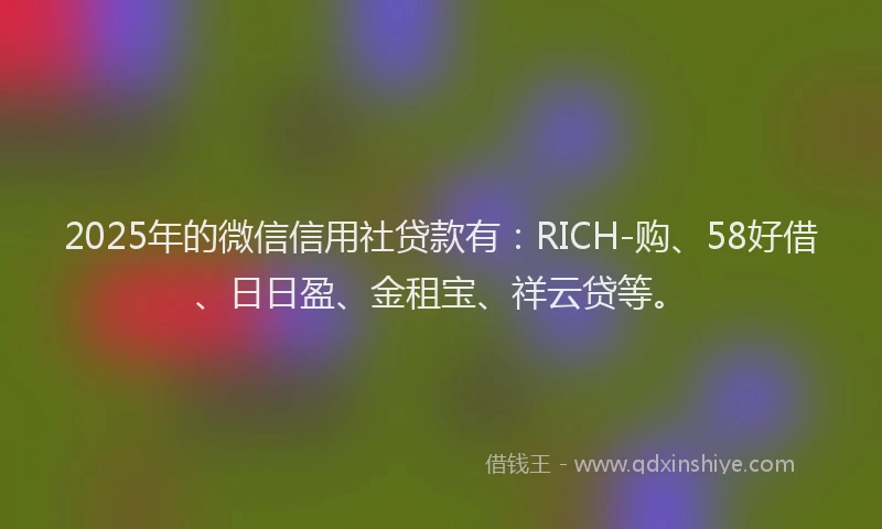 2025年的微信信用社贷款有：RICH-购、58好借、日日盈、金租宝、祥云贷等。