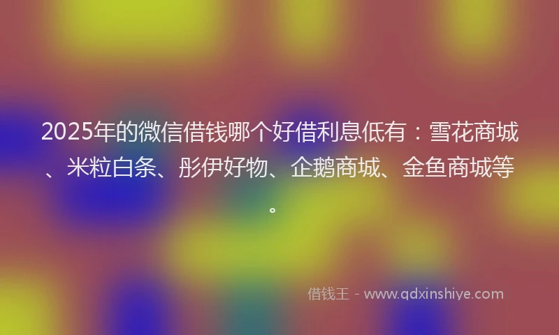 2025年的微信借钱哪个好借利息低有：雪花商城、米粒白条、彤伊好物、企鹅商城、金鱼商城等。