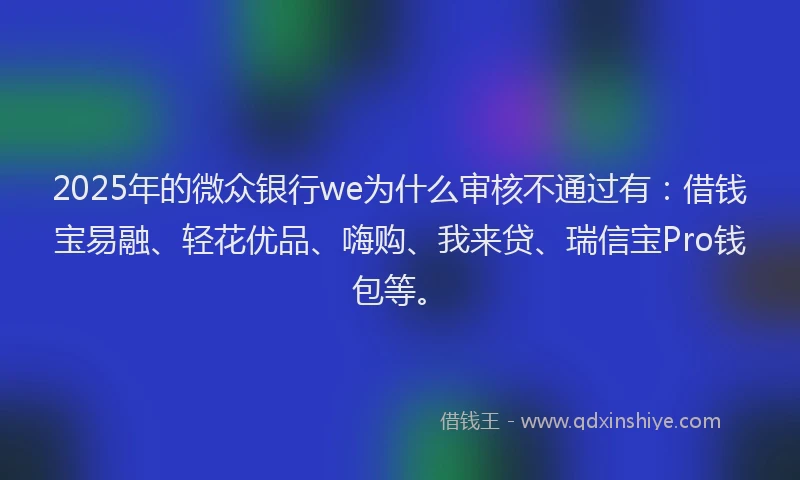 2025年的微众银行we为什么审核不通过有：借钱宝易融、轻花优品、嗨购、我来贷、瑞信宝Pro钱包等。