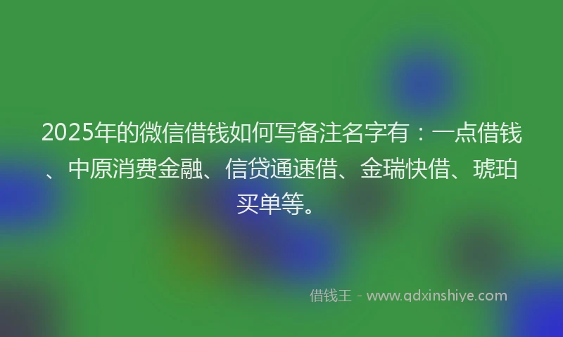 2025年的微信借钱如何写备注名字有：一点借钱、中原消费金融、信贷通速借、金瑞快借、琥珀买单等。
