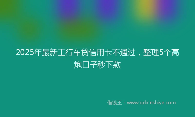 2025年最新工行车贷信用卡不通过，整理5个高炮口子秒下款