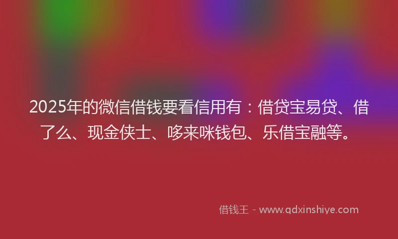 2025年的微信借钱要看信用有：借贷宝易贷、借了么、现金侠士、哆来咪钱包、乐借宝融等。