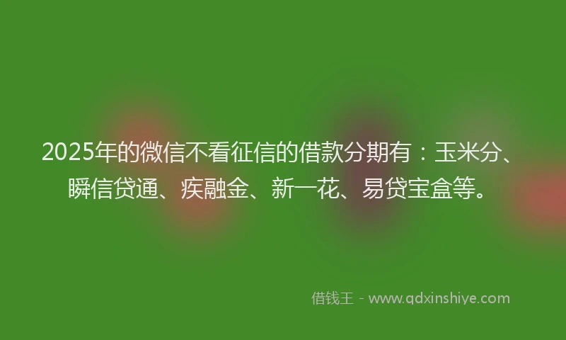 2025年的微信不看征信的借款分期有：玉米分、瞬信贷通、疾融金、新一花、易贷宝盒等。