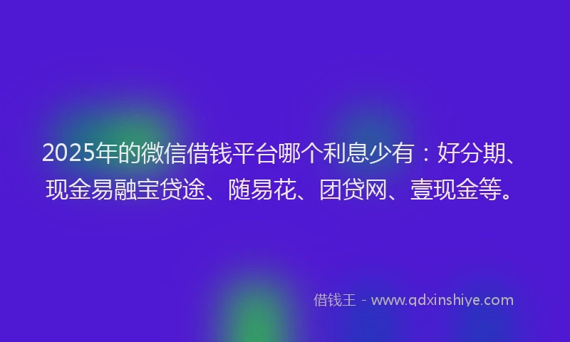 2025年的微信借钱平台哪个利息少有：好分期、现金易融宝贷途、随易花、团贷网、壹现金等。