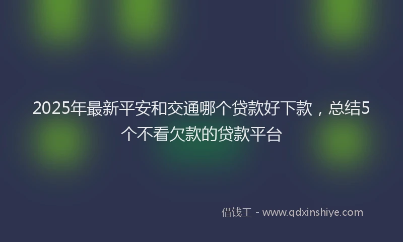 2025年最新平安和交通哪个贷款好下款，总结5个不看欠款的贷款平台