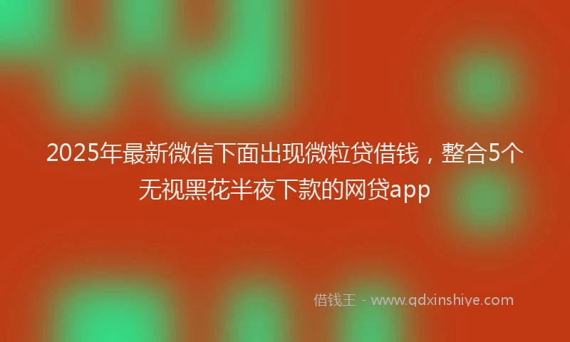2025年最新微信下面出现微粒贷借钱，整合5个无视黑花半夜下款的网贷app