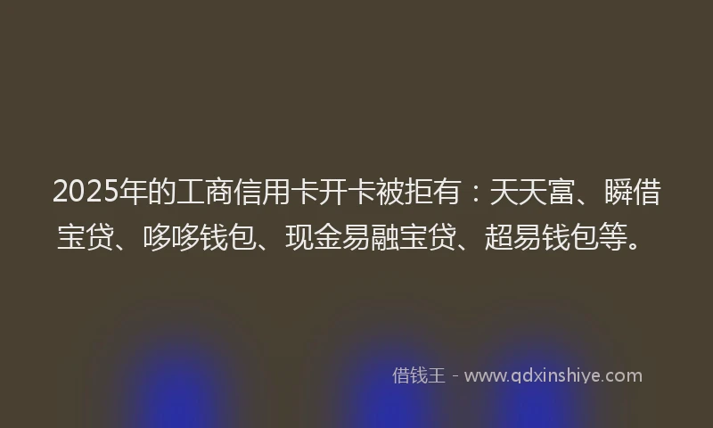 2025年的工商信用卡开卡被拒有：天天富、瞬借宝贷、哆哆钱包、现金易融宝贷、超易钱包等。