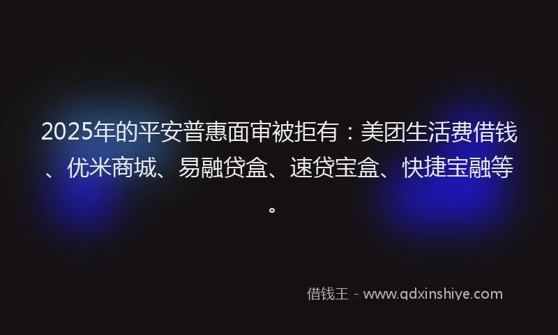 2025年的平安普惠面审被拒有：美团生活费借钱、优米商城、易融贷盒、速贷宝盒、快捷宝融等。
