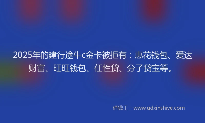 2025年的建行途牛c金卡被拒有：惠花钱包、爱达财富、旺旺钱包、任性贷、分子贷宝等。