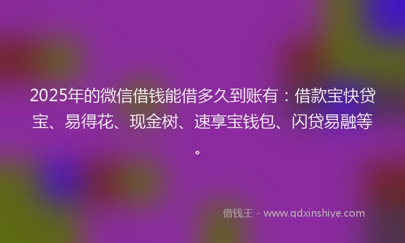 2025年的微信借钱能借多久到账有：借款宝快贷宝、易得花、现金树、速享宝钱包、闪贷易融等。