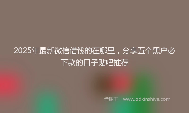 2025年最新微信借钱的在哪里，分享五个黑户必下款的口子贴吧推荐