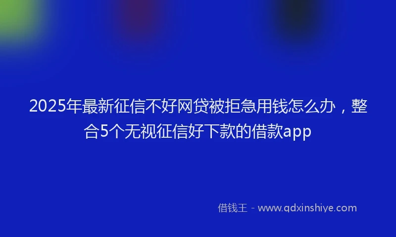 2025年最新征信不好网贷被拒急用钱怎么办，整合5个无视征信好下款的借款app