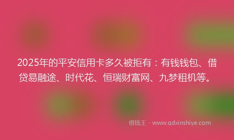 2025年的平安信用卡多久被拒有：有钱钱包、借贷易融途、时代花、恒瑞财富网、九梦租机等。