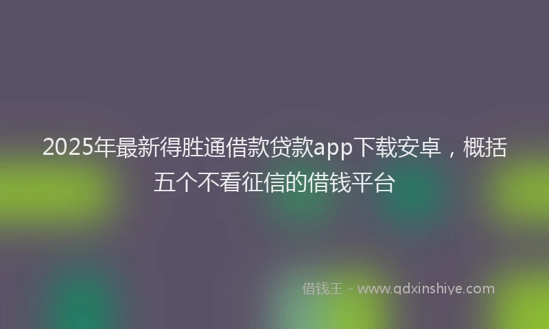 2025年最新得胜通借款贷款app下载安卓，概括五个不看征信的借钱平台