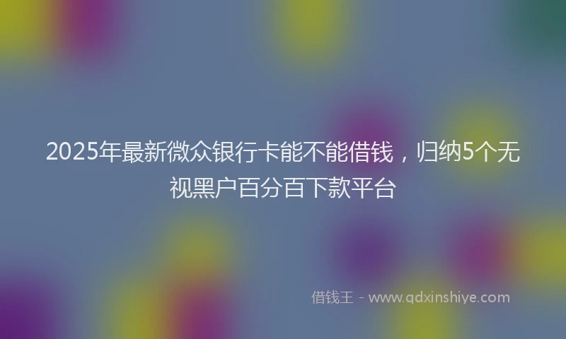 2025年最新微众银行卡能不能借钱，归纳5个无视黑户百分百下款平台