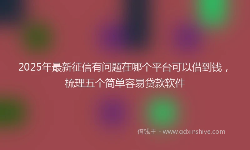 2025年最新征信有问题在哪个平台可以借到钱，梳理五个简单容易贷款软件