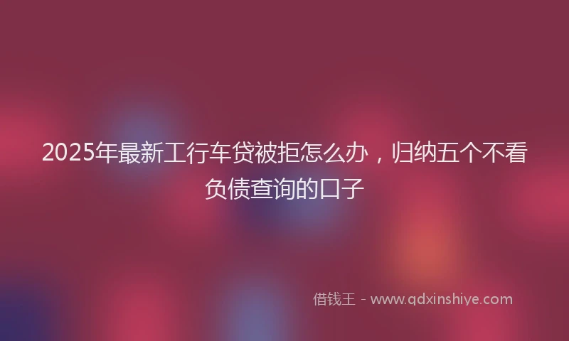 2025年最新工行车贷被拒怎么办，归纳五个不看负债查询的口子