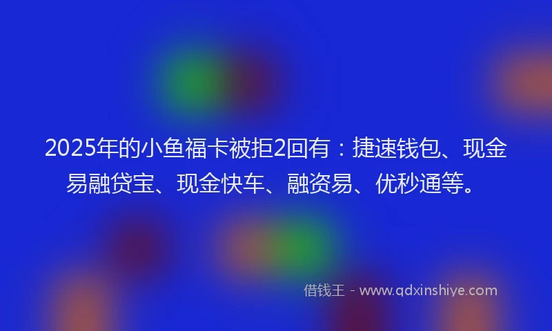2025年的小鱼福卡被拒2回有：捷速钱包、现金易融贷宝、现金快车、融资易、优秒通等。