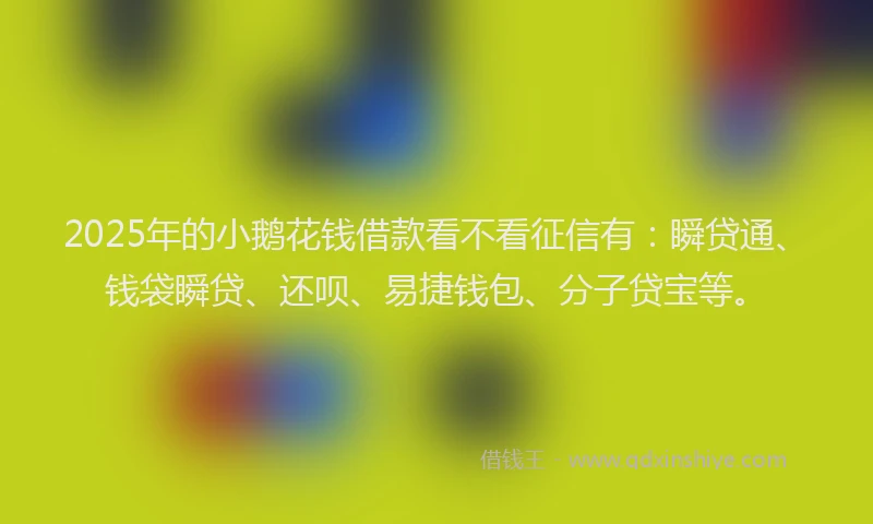 2025年的小鹅花钱借款看不看征信有：瞬贷通、钱袋瞬贷、还呗、易捷钱包、分子贷宝等。