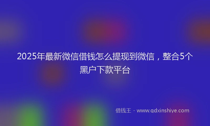 2025年最新微信借钱怎么提现到微信，整合5个黑户下款平台