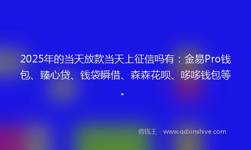 2025年的当天放款当天上征信吗有：金易Pro钱包、臻心贷、钱袋瞬借、森森花呗、哆哆钱包等。