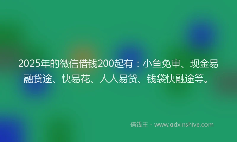 2025年的微信借钱200起有：小鱼免审、现金易融贷途、快易花、人人易贷、钱袋快融途等。