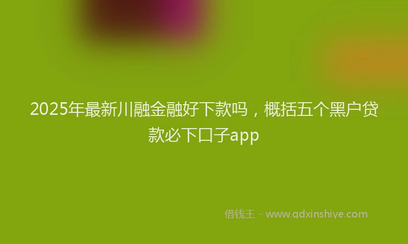 2025年最新川融金融好下款吗，概括五个黑户贷款必下口子app