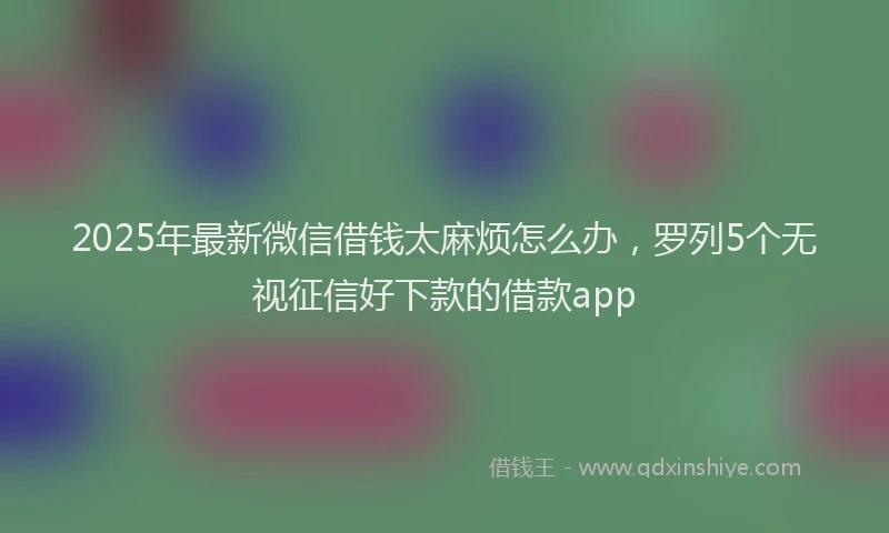 2025年最新微信借钱太麻烦怎么办，罗列5个无视征信好下款的借款app