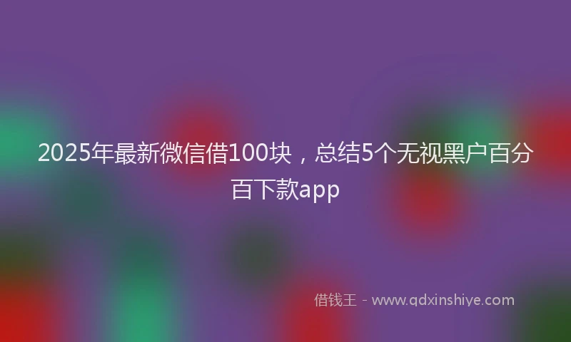 2025年最新微信借100块，总结5个无视黑户百分百下款app